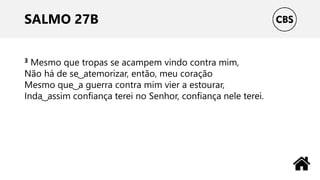SALMO 27B
3 Mesmo que tropas se acampem vindo contra mim,
Não há de se ͜ atemorizar, então, meu coração
Mesmo que ͜ a guerra contra mim vier a estourar,
Inda ͜ assim confiança terei no Senhor, confiança nele terei.
 