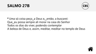 SALMO 27B
4 Uma só coisa peço ͜ a Deus e, ͜ então, a buscarei:
Que ͜ eu possa sempre ali morar na casa do Senhor
Todos os dias do viver, podendo contemplar
A beleza de Deus e, assim, meditar, meditar no templo de Deus
 