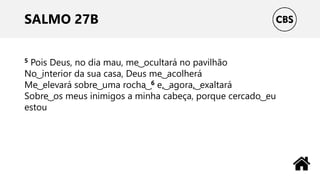 SALMO 27B
5 Pois Deus, no dia mau, me ͜ ocultará no pavilhão
No ͜ interior da sua casa, Deus me ͜ acolherá
Me ͜ elevará sobre ͜ uma rocha ͜ 6 e, ͜ agora, ͜ exaltará
Sobre ͜ os meus inimigos a minha cabeça, porque cercado ͜ eu
estou
 