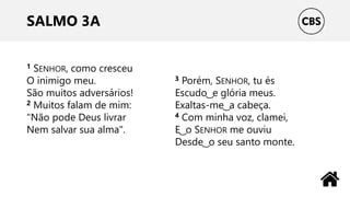 SALMO 3A
1 SENHOR, como cresceu
O inimigo meu.
São muitos adversários!
2 Muitos falam de mim:
"Não pode Deus livrar
Nem salvar sua alma".
3 Porém, SENHOR, tu és
Escudo ͜ e glória meus.
Exaltas-me ͜ a cabeça.
4 Com minha voz, clamei,
E ͜ o SENHOR me ouviu
Desde ͜ o seu santo monte.
 