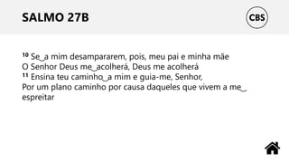 SALMO 27B
10 Se ͜ a mim desampararem, pois, meu pai e minha mãe
O Senhor Deus me ͜ acolherá, Deus me acolherá
11 Ensina teu caminho ͜ a mim e guia-me, Senhor,
Por um plano caminho por causa daqueles que vivem a me ͜
espreitar
 