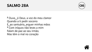 SALMO 28A
2 Ouve, ͜ ó Deus, a voz do meu clamor
Quando a ti pedir socorro
E ͜ ao santuário ͜ erguer minhas mãos
3 Com iníquos não leves a mim
Falam de paz ao seu irmão,
Mas têm o mal no coração
 