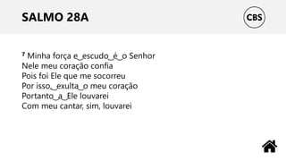 SALMO 28A
7 Minha força e ͜ escudo ͜ é ͜ o Senhor
Nele meu coração confia
Pois foi Ele que me socorreu
Por isso, ͜ exulta ͜ o meu coração
Portanto ͜ a ͜ Ele louvarei
Com meu cantar, sim, louvarei
 