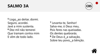 SALMO 3A
5 Logo ͜ ao deitar, dormi.
Seguro, acordei.
Javé a mim sustenta.
6 Dez mil não temerei
Que tramam contra mim
E vêm de todo lado.
7 Levanta-te, Senhor!
Salva-me, ó Deus meu,
Pois feres nas queixadas.
Os dentes quebrarás.
8 De Deus é ͜ a salvação,
Sobre teu povo, ͜ a bênção.
 