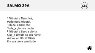 SALMO 29A
1 Tributai a DEUS JAVÉ,
Poderosos, tributai,
Tributai a DEUS JAVÉ
Toda ͜ a glória e poder.
2 Tributai a DEUS a glória
Que ͜ é devida ao seu nome,
Adorai ao DEUS ETERNO
Em sua terna santidade.
 