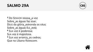 SALMO 29A
3 Do SENHOR ressoa ͜ a voz
Sobre ͜ as águas faz soar;
DEUS da glória ͜ estronda os céus;
Sobre ͜ as águas ELE ͜ está.
4 SUA voz é poderosa;
SUA voz é majestosa.
5 SUA voz arranca ͜ os cedros;
Que no Líbano florescem.
 