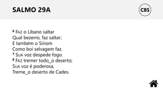 SALMO 29A
6 FAZ o Líbano saltar
Qual bezerro, faz saltar;
E também o Siriom
Como boi selvagem faz.
7 SUA voz despede fogo.
8 FAZ tremer todo ͜ o deserto;
SUA voz é poderosa,
Treme ͜ o deserto de Cades.
 