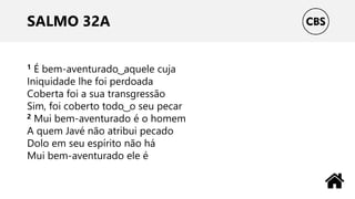 SALMO 32A
1 É bem-aventurado ͜ aquele cuja
Iniquidade lhe foi perdoada
Coberta foi a sua transgressão
Sim, foi coberto todo ͜ o seu pecar
2 Mui bem-aventurado é o homem
A quem Javé não atribui pecado
Dolo em seu espírito não há
Mui bem-aventurado ele é
 