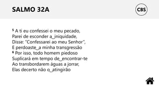 SALMO 32A
5 A ti eu confessei o meu pecado,
Parei de esconder a ͜ iniquidade,
Disse: “Confessarei ao meu Senhor”,
E perdoaste ͜ a minha transgressão
6 Por isso, todo homem piedoso
Suplicará em tempo de ͜ encontrar-te
Ao transbordarem águas a jorrar,
Elas decerto não o ͜ atingirão
 