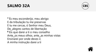 SALMO 32A
7 És meu esconderijo, meu abrigo
E da tribulação tu me preservas
E tu me cercas, ó Senhor meu Deus,
De ͜ alegres cantos de libertação
8 Eis que darei a ti o meu conselho
Ante ͜ os meus olhos, ante ͜ as minhas vistas
Ensinarei por onde deves ir,
A minha instrução darei a ti
 