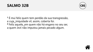SALMO 32B
1 É mui feliz quem tem perdão da sua transgressão,
e cuja ͜ iniquidade vil, assim, coberta foi.
2 Feliz aquele ͜ em quem não há engano no seu ser,
a quem JAVÉ não imputou jamais pecado algum.
 
