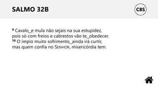 SALMO 32B
9 Cavalo ͜ e mula não sejais na sua estupidez,
pois só com freios e cabrestos vão te ͜ obedecer.
10 O ímpio muito sofrimento ͜ ainda irá curtir,
mas quem confia no SENHOR, misericórdia tem.
 