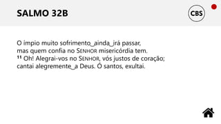 SALMO 32B
O ímpio muito sofrimento ͜ ainda ͜ irá passar,
mas quem confia no SENHOR misericórdia tem.
11 Oh! Alegrai-vos no SENHOR, vós justos de coração;
cantai alegremente ͜ a Deus. Ó santos, exultai.
 