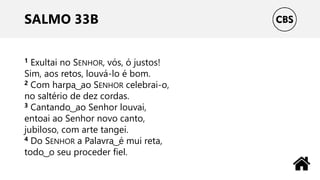 SALMO 33B
1 Exultai no SENHOR, vós, ó justos!
Sim, aos retos, louvá-lo é bom.
2 Com harpa ͜ ao SENHOR celebrai-o,
no saltério de dez cordas.
3 Cantando ͜ ao Senhor louvai,
entoai ao Senhor novo canto,
jubiloso, com arte tangei.
4 Do SENHOR a Palavra ͜ é mui reta,
todo ͜ o seu proceder fiel.
 