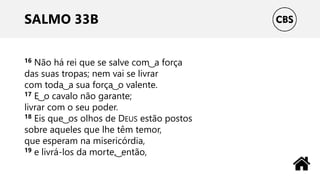 SALMO 33B
16 Não há rei que se salve com ͜ a força
das suas tropas; nem vai se livrar
com toda ͜ a sua força ͜ o valente.
17 E ͜ o cavalo não garante;
livrar com o seu poder.
18 Eis que ͜ os olhos de DEUS estão postos
sobre aqueles que lhe têm temor,
que esperam na misericórdia,
19 e livrá-los da morte, ͜ então,
 
