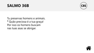 SALMO 36B
Tu preservas homens e animais.
7 Quão preciosa é a tua graça!
Por isso os homens buscam
nas tuas asas se abrigar.
 