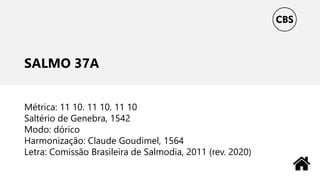 SALMO 37A
Métrica: 11 10. 11 10. 11 10
Saltério de Genebra, 1542
Modo: dórico
Harmonização: Claude Goudimel, 1564
Letra: Comissão Brasileira de Salmodia, 2011 (rev. 2020)
 