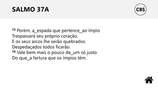 SALMO 37A
15 Porém, a ͜ espada que pertence ͜ ao ímpio
Traspassará seu próprio coração,
E os seus arcos lhe serão quebrados.
Despedaçados todos ficarão.
16 Vale bem mais o pouco de ͜ um só justo
Do que ͜ a fartura que os ímpios têm.
 