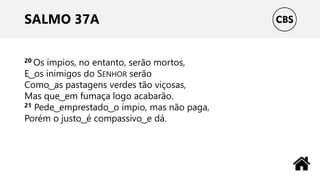 SALMO 37A
20 Os ímpios, no entanto, serão mortos,
E ͜ os inimigos do SENHOR serão
Como ͜ as pastagens verdes tão viçosas,
Mas que ͜ em fumaça logo acabarão.
21 Pede ͜ emprestado ͜ o ímpio, mas não paga,
Porém o justo ͜ é compassivo ͜ e dá.
 