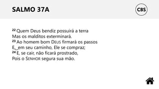 SALMO 37A
22 Quem Deus bendiz possuirá a terra
Mas os malditos exterminará.
23 Ao homem bom DEUS firmará os passos
E, ͜ em seu caminho, Ele se compraz;
24 E, se cair, não ficará prostrado,
Pois o SENHOR segura sua mão.
 