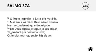 SALMO 37A
32 O ímpio ͜ espreita ͜ o justo pra matá-lo.
33 Mas em suas mãos Deus não o deixará,
Nem o condenará quando julgado.
34 Em Deus espera ͜ e segue ͜ o seu andar,
Te ͜ exaltará pra possuir a terra;
Os ímpios mortos, então, hás de ver.
 