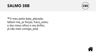 SALMO 38B
10 E meu peito bate ͜ alterado,
faltam-me ͜ as forças, fraco ͜ estou
e dos meus olhos o seu brilho,
já não mais comigo ͜ está.
 