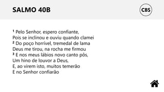 SALMO 40B
1 Pelo Senhor, espero confiante,
Pois se inclinou e ouviu quando clamei
2 Do poço horrível, tremedal de lama
Deus me tirou, na rocha me firmou
3 E nos meus lábios novo canto pôs,
Um hino de louvor a Deus,
E, ao virem isto, muitos temerão
E no Senhor confiarão
 