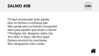 SALMO 40B
4 É bem-aventurado todo aquele
Que no Senhor a confiança põe
Não pende para os homens arrogantes
Nem para aqueles que amam o mentir
5 Prodígios mil, desígnios sobre nós
Tens feito, ó Deus, não tens igual
Quisera anunciá-los, proclamar,
Mas ultrapassam meu contar
 