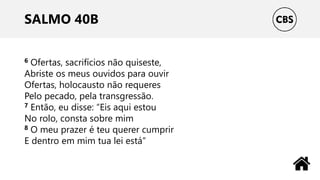 SALMO 40B
6 Ofertas, sacrifícios não quiseste,
Abriste os meus ouvidos para ouvir
Ofertas, holocausto não requeres
Pelo pecado, pela transgressão.
7 Então, eu disse: “Eis aqui estou
No rolo, consta sobre mim
8 O meu prazer é teu querer cumprir
E dentro em mim tua lei está”
 