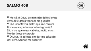 SALMO 40B
11 Mercê, ó Deus, de mim não deixes longe
Verdade e graça venham me guardar
12 São incontáveis males que me cercam
Já me alcançou tamanha transgressão!
São mais que meus cabelos, muito mais
Me desfalece o coração
13 Ó Deus, te apressa em dar-me salvação,
Oh! Vem, Senhor, me socorrer
 