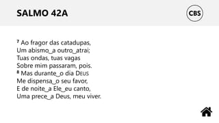 SALMO 42A
7 Ao fragor das catadupas,
Um abismo ͜ a outro ͜ atrai;
Tuas ondas, tuas vagas
Sobre mim passaram, pois.
8 Mas durante ͜ o dia DEUS
Me dispensa ͜ o seu favor,
E de noite ͜ a Ele ͜ eu canto,
Uma prece ͜ a Deus, meu viver.
 