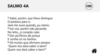 SALMO 4A
3 Sabei, porém, que Deus distingue
O piedoso para si.
Javé me ouve quando ͜ eu clamo.
4 Irai-vos, porém não pecando.
No leito, ͜ o coração calai.
5 Dai sacrifícios de justiça
E confiai só no Senhor.
6 Há muitos que afirmam sempre
“Quem nos dará saber o bem?
Quem nos dará saber o bem?“
 