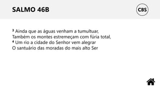 SALMO 46B
3 Ainda que as águas venham a tumultuar,
Também os montes estremeçam com fúria total,
4 Um rio a cidade do Senhor vem alegrar
O santuário das moradas do mais alto Ser
 