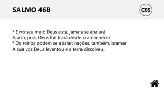 SALMO 46B
5 E no seu meio Deus está, jamais se abalará
Ajuda, pois, Deus lhe trará desde o amanhecer
6 Os reinos podem se abalar; nações, também, bramar
A sua voz Deus levantou e a terra dissolveu.
 