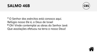 SALMO 46B
7 O Senhor dos exércitos está conosco aqui.
Refúgio nosso Ele é, o Deus de Israel
8 Oh! Vinde contemplai as obras do Senhor Javé:
Que assolações efetuou na terra o nosso Deus!
 