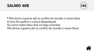 SALMO 46B
9 Põe termo à guerra até os confins do mundo o nosso Deus
O arco Ele quebra e a lança despedaçará
Os carros todos Deus fará no fogo incendiar
Põe termo à guerra até os confins do mundo o nosso Deus!
 