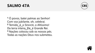SALMO 47A
1 Ó povos, batei palmas ao Senhor!
Com voz jubilante, oh, celebrai.
2 Temido ͜ é ͜ o SENHOR, o Altíssimo!
Da terra inteira ͜ Ele ͜ é Grande Rei.
3 Nações colocou sob os nossos pés.
Todas as nações Deus nos submeteu.
 