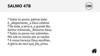SALMO 47B
1 Todos os povos, palmas batei
E, ͜ alegremente, ͜ a Deus celebrai
2 De toda ͜ a terra é ͜ o grande Rei,
Senhor tremendo, ͜ Altíssimo Deus.
3 Todos os povos nos submeteu,
Pôs sob os nossos pés as nações
4 A nossa herança Deus escolheu,
A glória de Jacó que ͜ Ele ͜ amou
 
