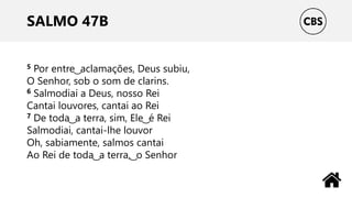 SALMO 47B
5 Por entre ͜ aclamações, Deus subiu,
O Senhor, sob o som de clarins.
6 Salmodiai a Deus, nosso Rei
Cantai louvores, cantai ao Rei
7 De toda ͜ a terra, sim, Ele ͜ é Rei
Salmodiai, cantai-lhe louvor
Oh, sabiamente, salmos cantai
Ao Rei de toda ͜ a terra, ͜ o Senhor
 