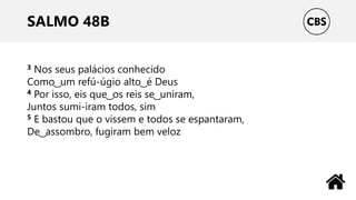 SALMO 48B
3 Nos seus palácios conhecido
Como ͜ um refú-úgio alto ͜ é Deus
4 Por isso, eis que ͜ os reis se ͜ uniram,
Juntos sumi-iram todos, sim
5 E bastou que o vissem e todos se espantaram,
De ͜ assombro, fugiram bem veloz
 