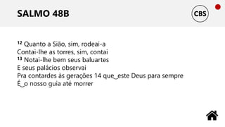 SALMO 48B
12 Quanto a Sião, sim, rodeai-a
Contai-lhe as torres, sim, contai
13 Notai-lhe bem seus baluartes
E seus palácios observai
Pra contardes às gerações 14 que ͜ este Deus para sempre
É ͜ o nosso guia até morrer
 