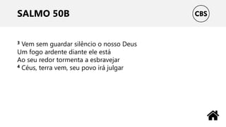 SALMO 50B
3 Vem sem guardar silêncio o nosso Deus
Um fogo ardente diante ele está
Ao seu redor tormenta a esbravejar
4 Céus, terra vem, seu povo irá julgar
 
