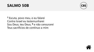SALMO 50B
7 Escuta, povo meu, e eu falarei
Contra Israel eu testemunharei
Sou Deus, teu Deus, 8 e não censurarei
Teus sacrifícios de contínuo a mim
 