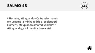 SALMO 4B
2 Homens, até quando vós transformareis
em vexame ͜ a minha glória e ͜ esplendor?
Homens, até quando amareis vaidades?
Até quando ͜ a vil mentira buscareis?
 