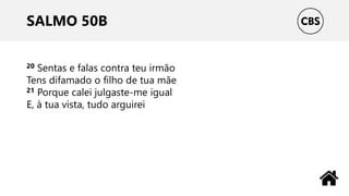 SALMO 50B
20 Sentas e falas contra teu irmão
Tens difamado o filho de tua mãe
21 Porque calei julgaste-me igual
E, à tua vista, tudo arguirei
 