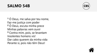 SALMO 54B
1 Ó Deus, me salva por teu nome,
Faz-me justiça com poder
2 Ó Deus, escuta minha prece
Minhas palavras vem ouvir
3 Contra mim, pois, se levantam
Insolentes homens vis!
Dar cabo querem da minha vida
Perante si, pois não têm Deus!
 
