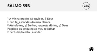 SALMO 55B
1 À minha oração dá ouvidos, ó Deus
E não te ͜ escondas do meu clamor
2 Atende-me, ͜ ó Senhor, resposta dá-me, ͜ ó Deus
Perplexo eu estou neste meu reclamar
E perturbado estou a andar
 