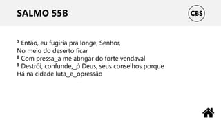 SALMO 55B
7 Então, eu fugiria pra longe, Senhor,
No meio do deserto ficar
8 Com pressa ͜ a me abrigar do forte vendaval
9 Destrói, confunde, ͜ ó Deus, seus conselhos porque
Há na cidade luta ͜ e ͜ opressão
 
