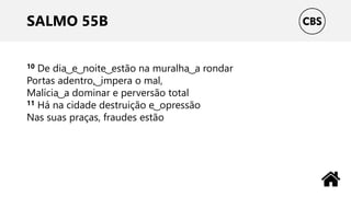 SALMO 55B
10 De dia ͜ e ͜ noite ͜ estão na muralha ͜ a rondar
Portas adentro, ͜ impera o mal,
Malícia ͜ a dominar e perversão total
11 Há na cidade destruição e ͜ opressão
Nas suas praças, fraudes estão
 
