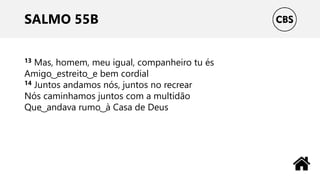 SALMO 55B
13 Mas, homem, meu igual, companheiro tu és
Amigo ͜ estreito ͜ e bem cordial
14 Juntos andamos nós, juntos no recrear
Nós caminhamos juntos com a multidão
Que ͜ andava rumo ͜ à Casa de Deus
 